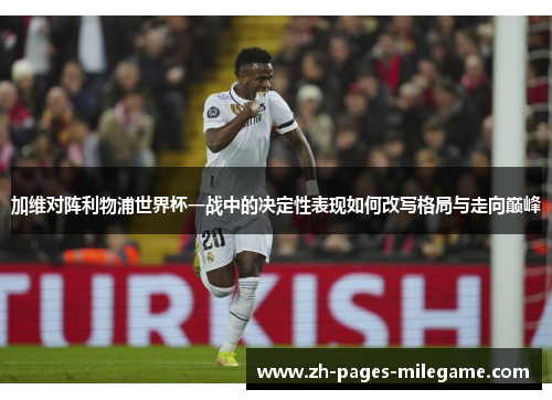 加维对阵利物浦世界杯一战中的决定性表现如何改写格局与走向巅峰 加维对阵利物浦世界杯一战中的决定性表现如何改写格局与走向巅峰