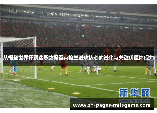 从福登世界杯预选赛数据看英格兰进攻核心的进化与关键价值体现力