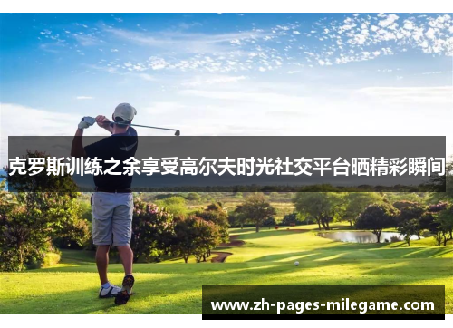 克罗斯训练之余享受高尔夫时光社交平台晒精彩瞬间 克罗斯训练之余享受高尔夫时光社交平台晒精彩瞬间